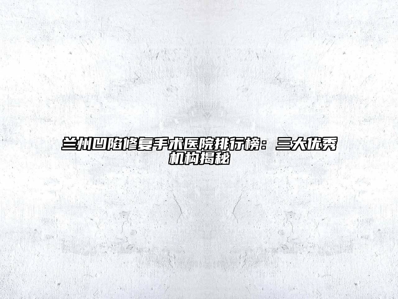 兰州凹陷修复手术医院排行榜：三大优秀机构揭秘