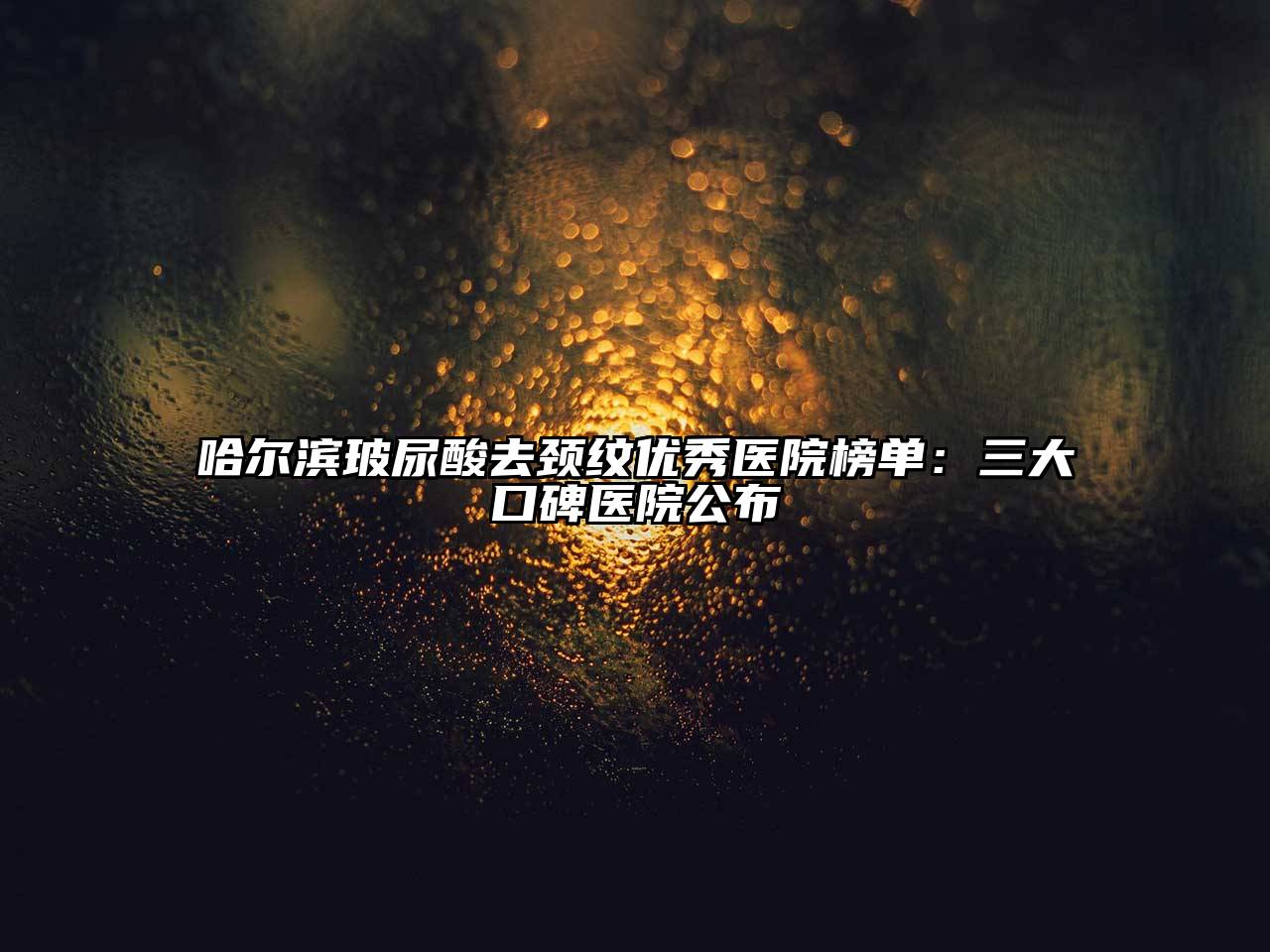 哈尔滨玻尿酸去颈纹优秀医院榜单：三大口碑医院公布