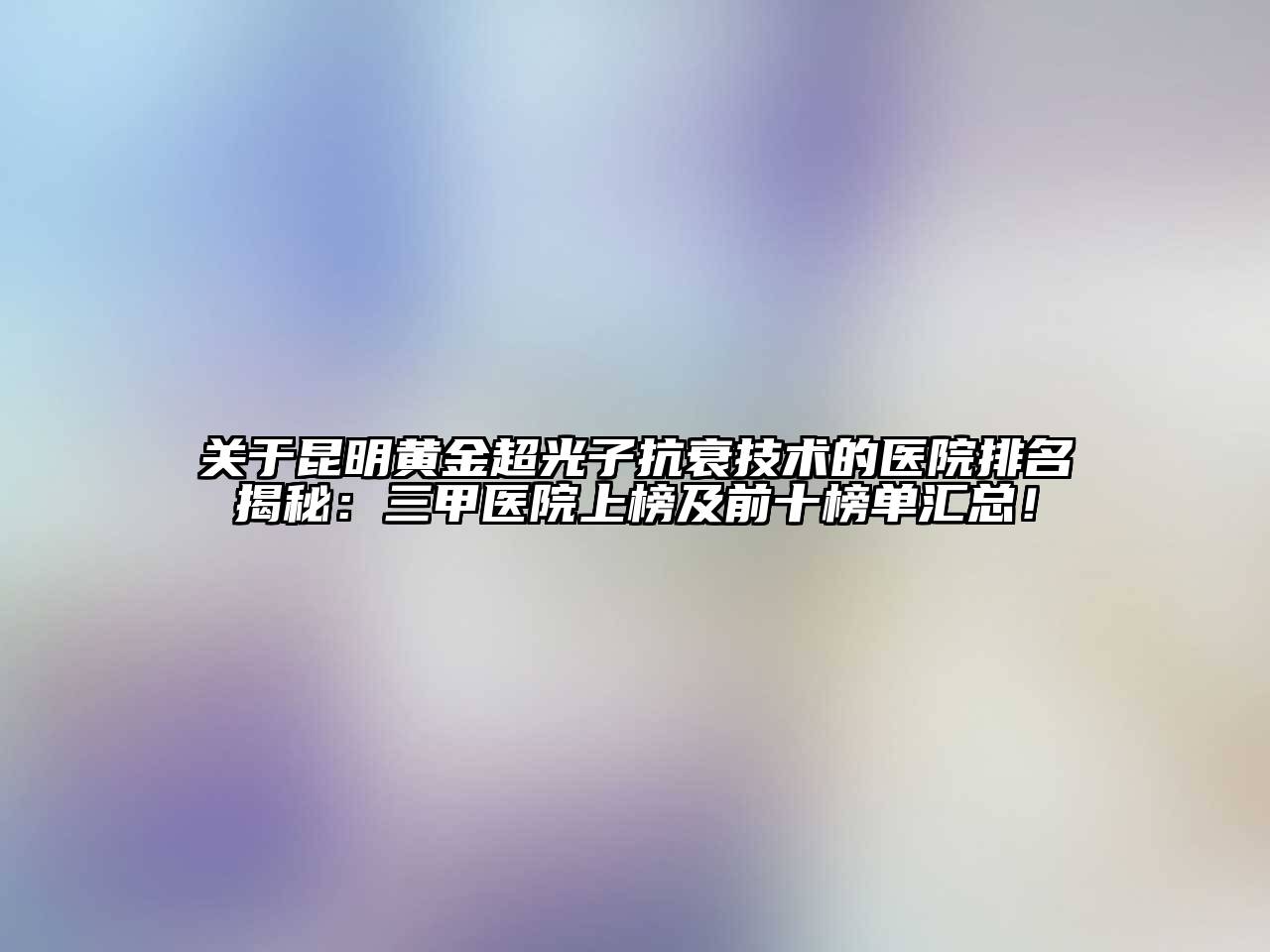 昆明黄金超光子抗衰技术的医院排名揭秘：三甲医院上榜及前十榜单汇总！