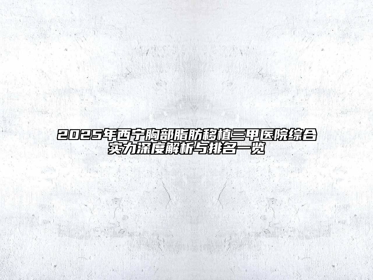 2025年西宁胸部脂肪移植三甲医院综合实力深度解析与排名一览