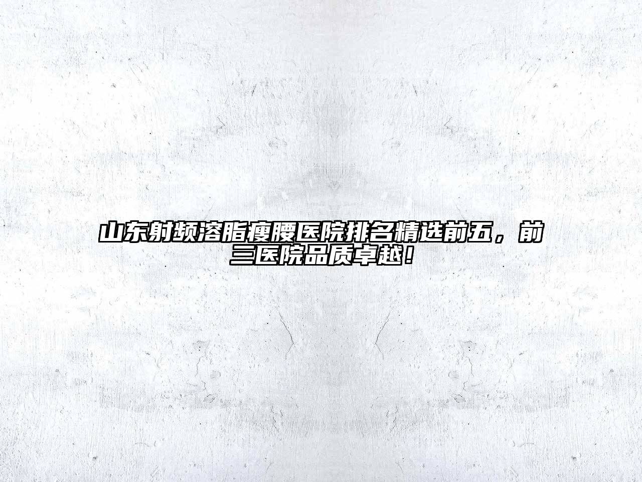 山东射频溶脂瘦腰医院排名精选前五，前三医院品质卓越！