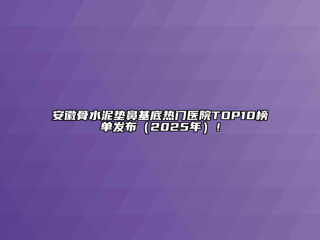 安徽骨水泥垫鼻基底热门医院TOP10榜单发布（2025年）！