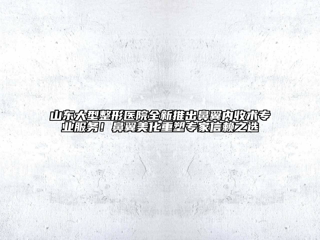 山东大型整形医院全新推出鼻翼内收术专业服务！鼻翼美化重塑专家信赖之选