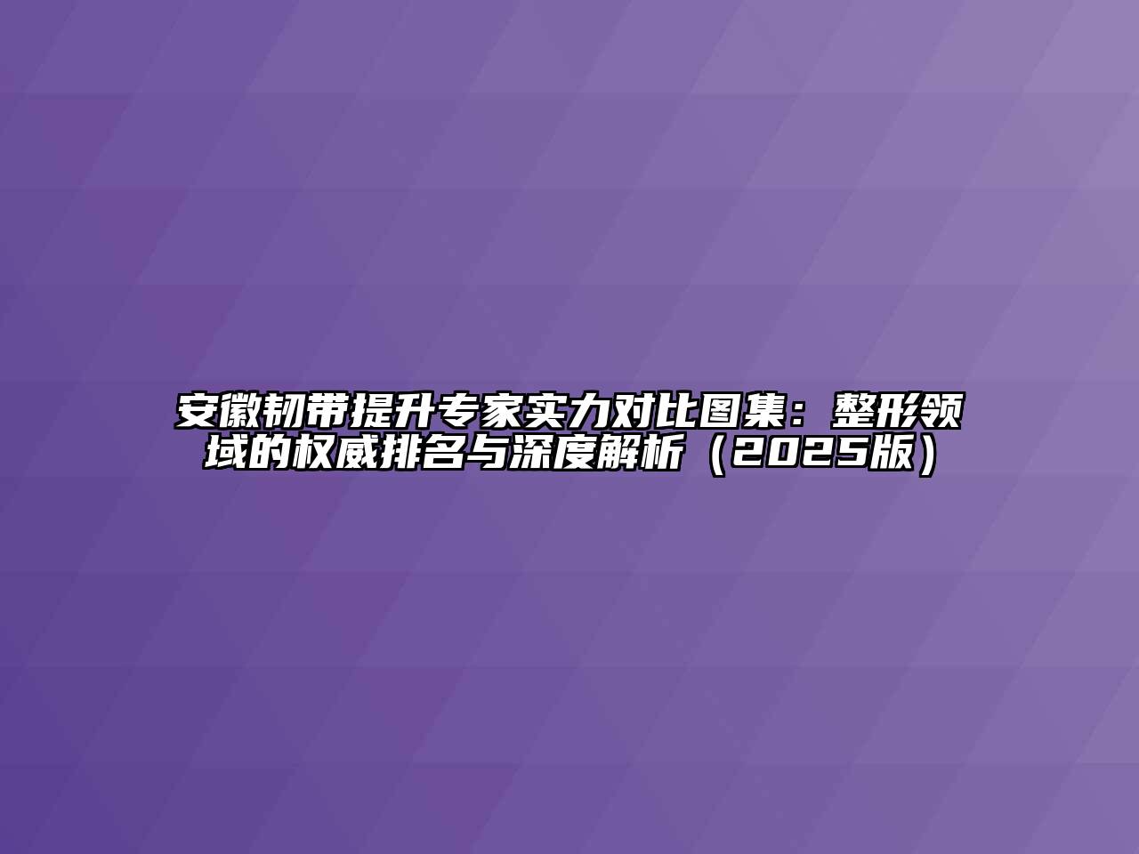 安徽韧带提升专家实力对比图集：整形领域的权威排名与深度解析2025年