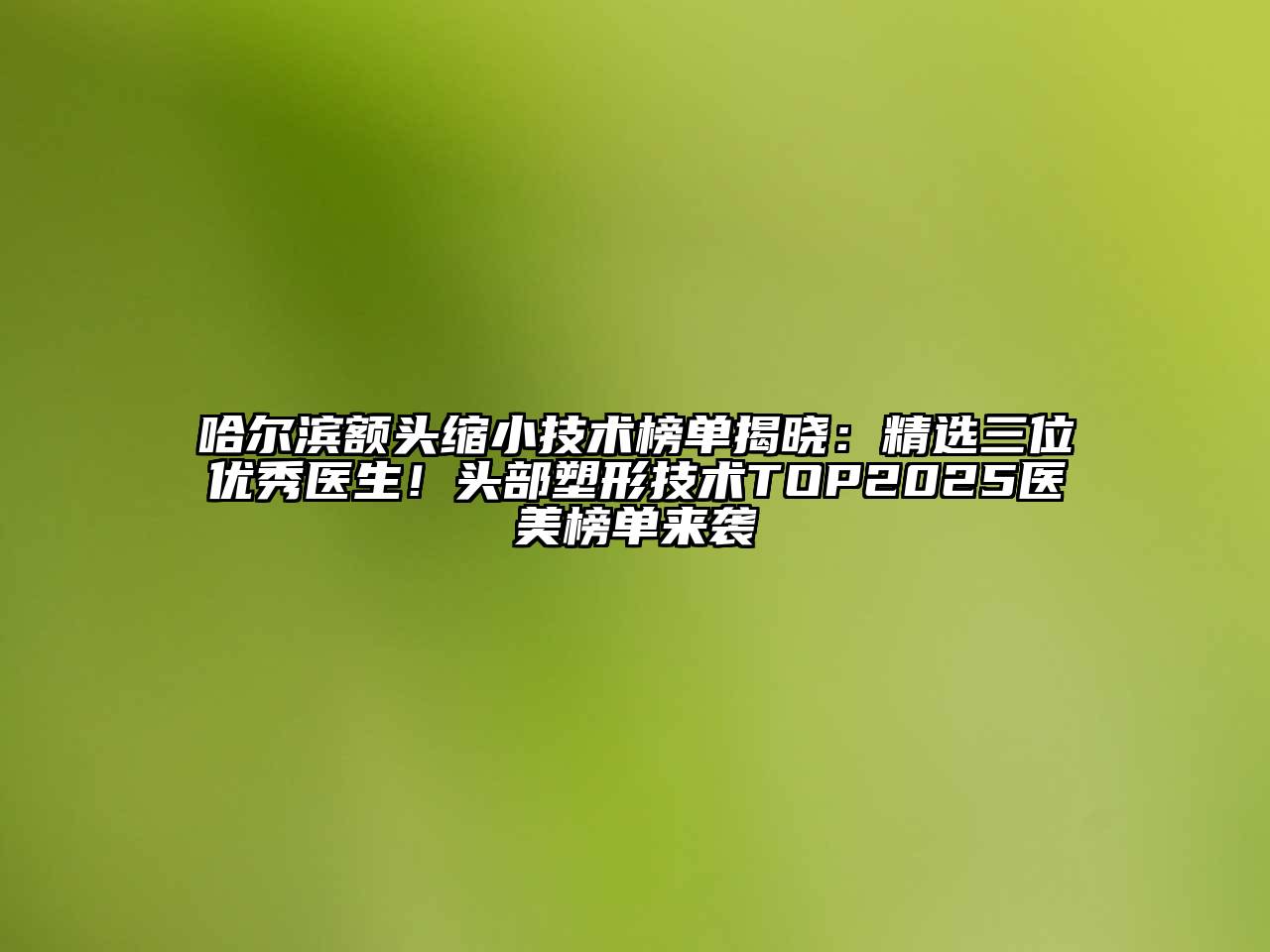 哈尔滨额头缩小技术榜单揭晓：精选三位优秀医生！头部塑形技术TOP2025医美榜单来袭