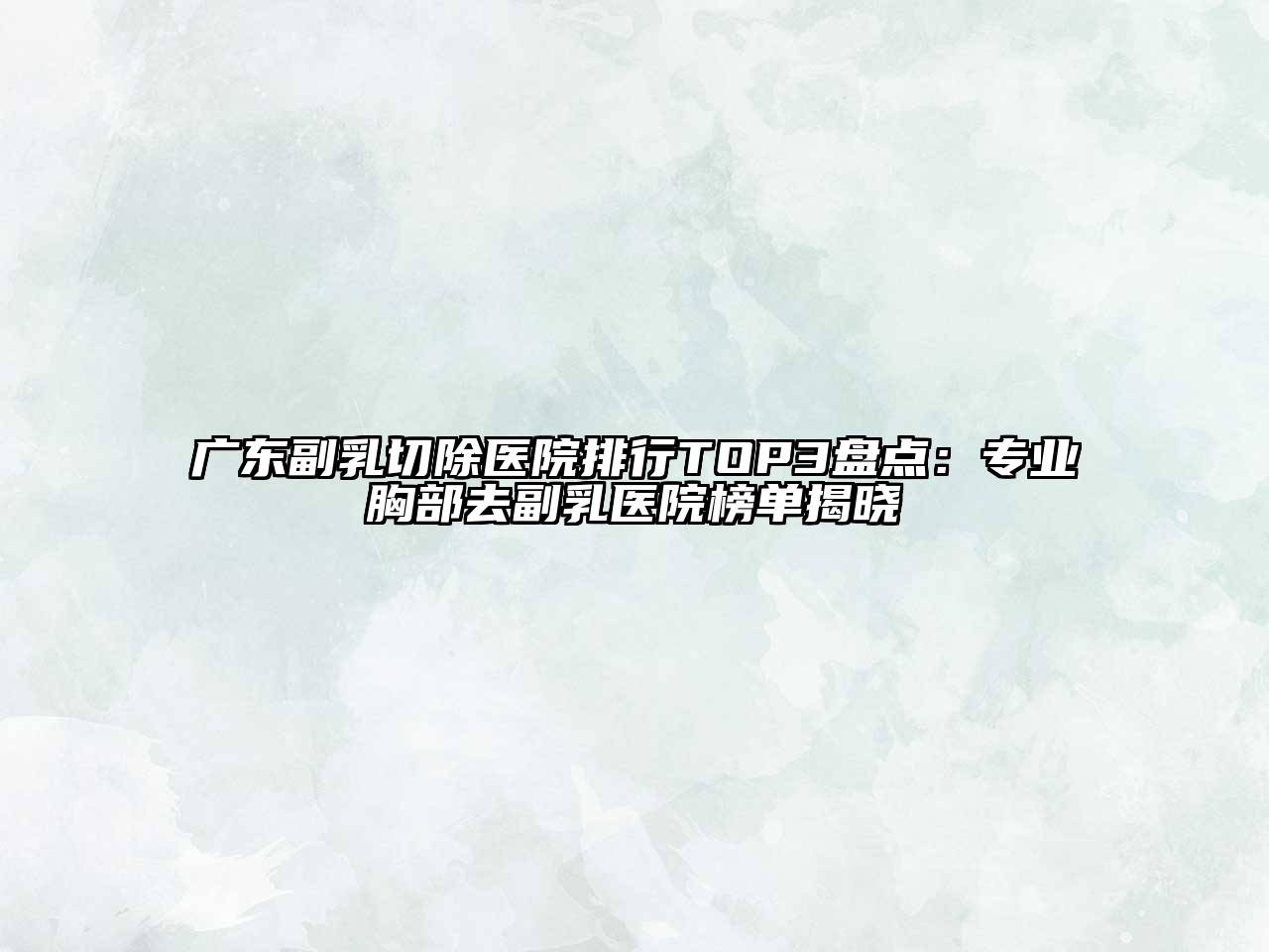 广东副乳切除医院排行TOP3盘点：专业胸部去副乳医院榜单揭晓