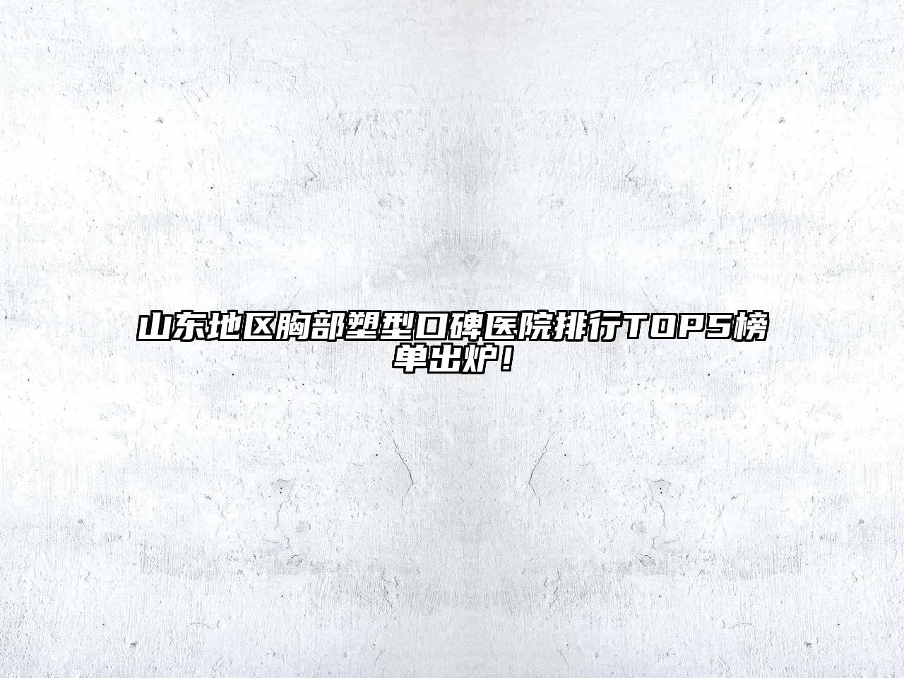 山东地区胸部塑型口碑医院排行TOP5榜单出炉！
