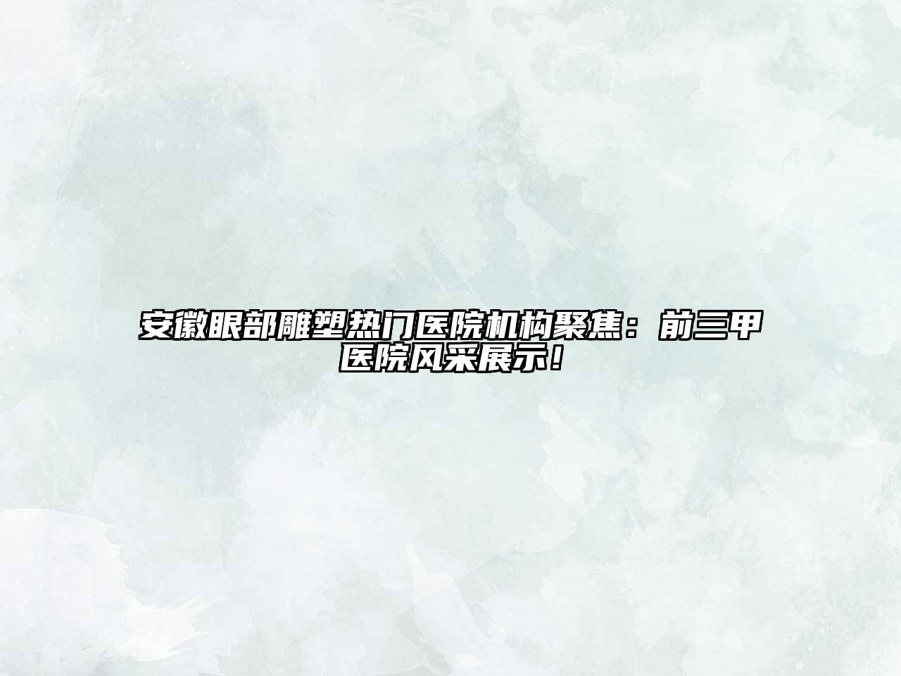 安徽眼部雕塑热门医院机构聚焦：前三甲医院风采展示！
