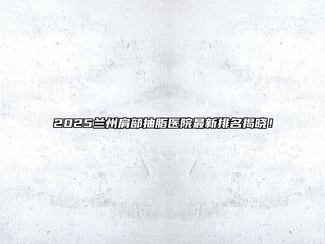 2025兰州肩部抽脂医院最新排名揭晓！