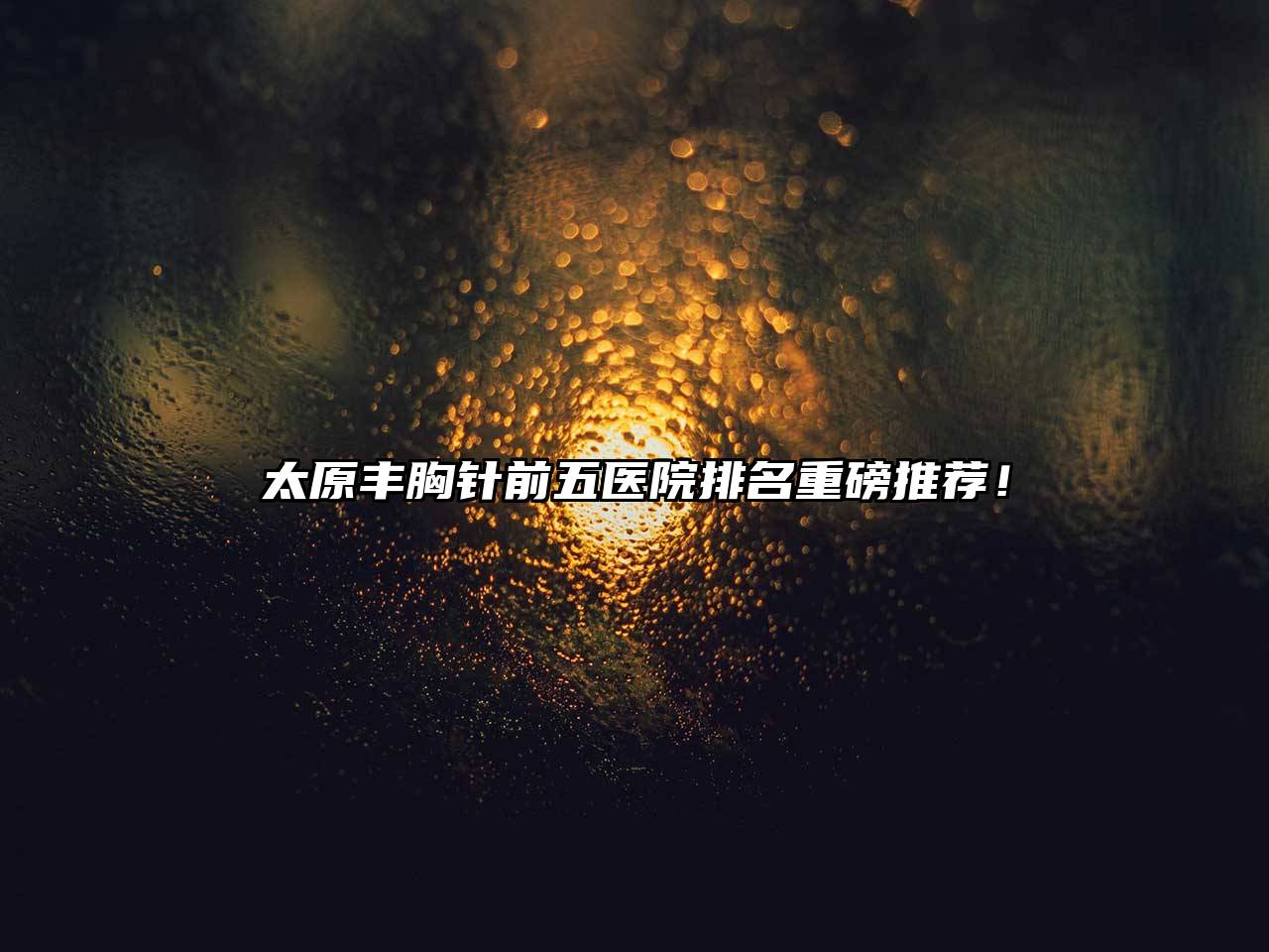 太原丰胸针前五医院排名重磅推荐！