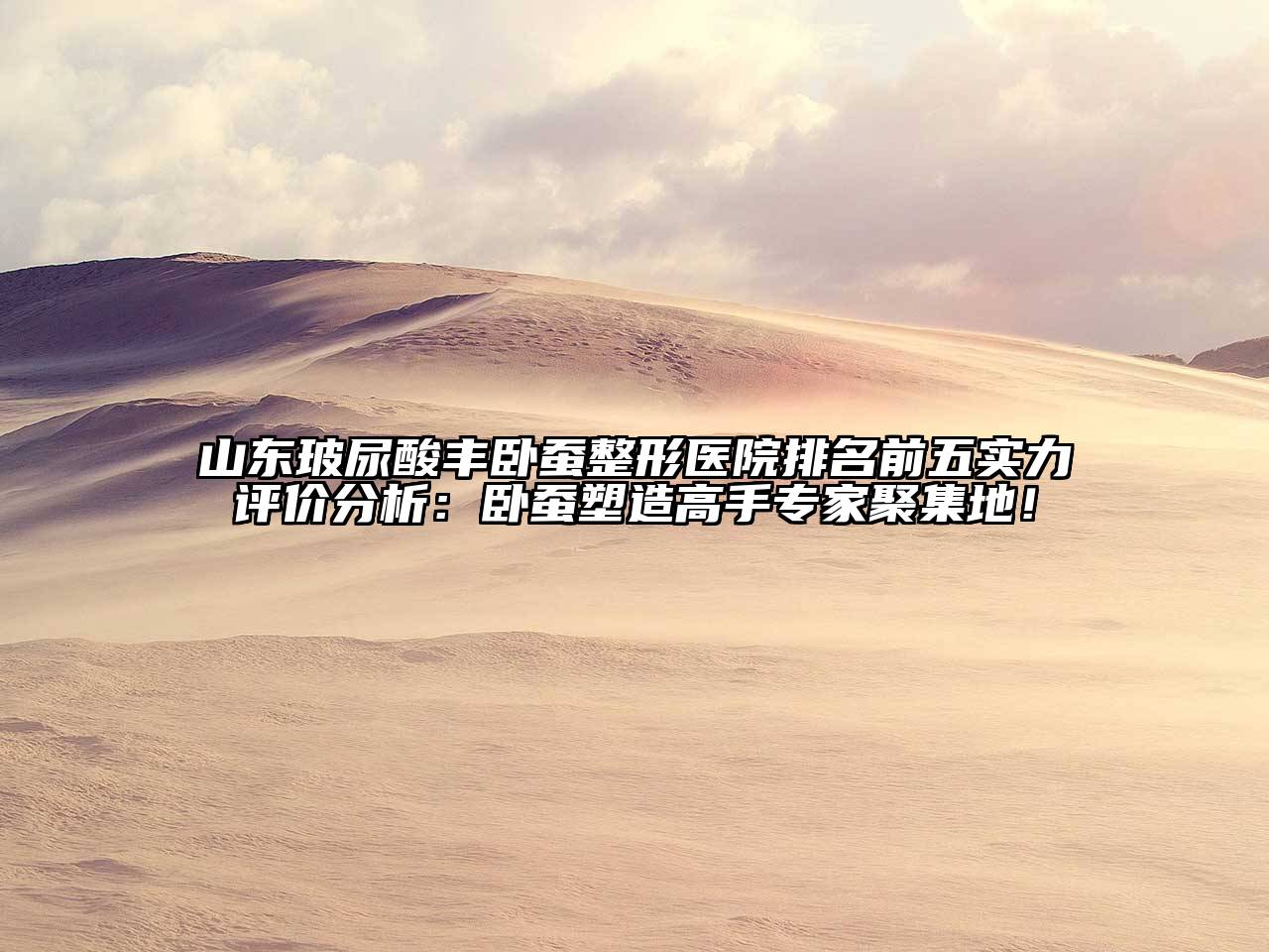 山东玻尿酸丰卧蚕整形医院排名前五实力评价分析：卧蚕塑造高手专家聚集地！
