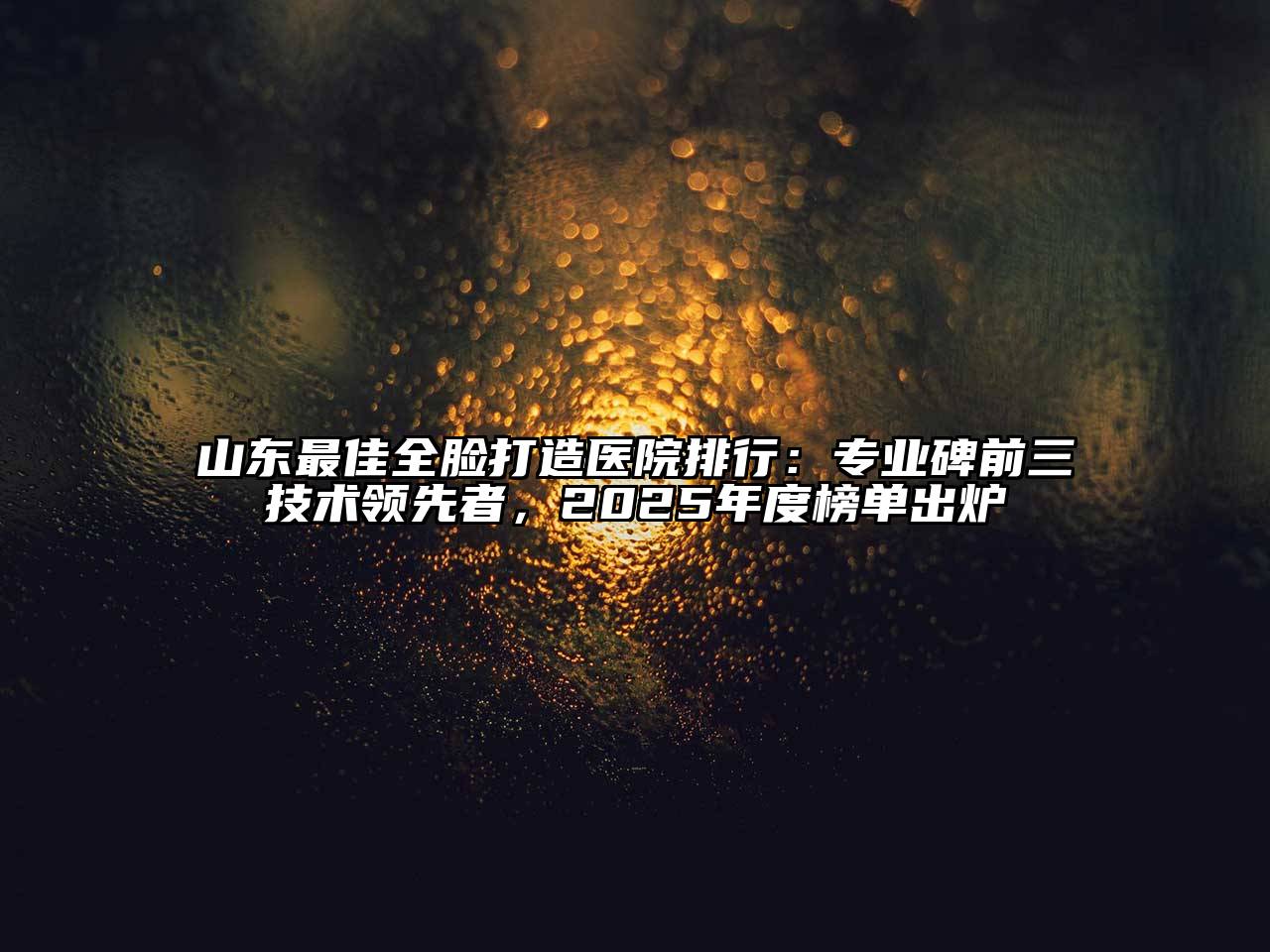 山东最佳全脸打造医院排行：专业碑前三技术领先者，2025年度榜单出炉