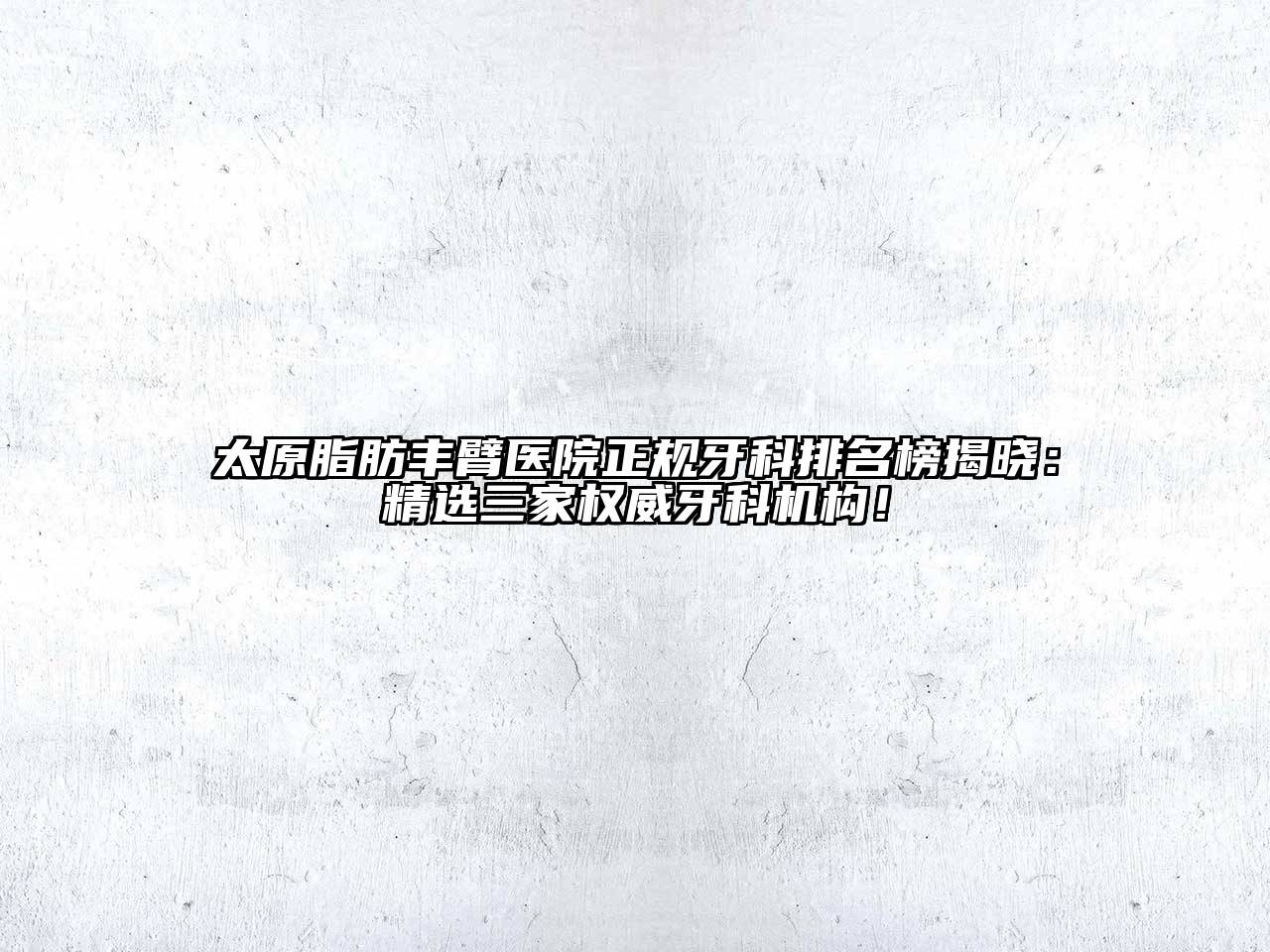太原脂肪丰臂医院正规牙科排名榜揭晓：精选三家权威牙科机构！