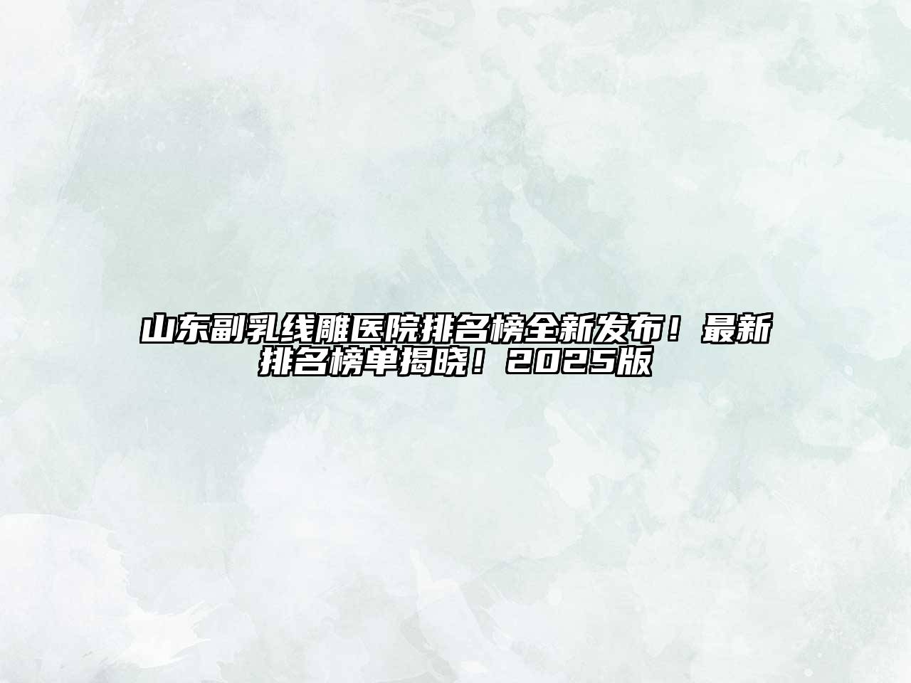 山东副乳线雕医院排名榜全新发布！最新排名榜单揭晓！2025版
