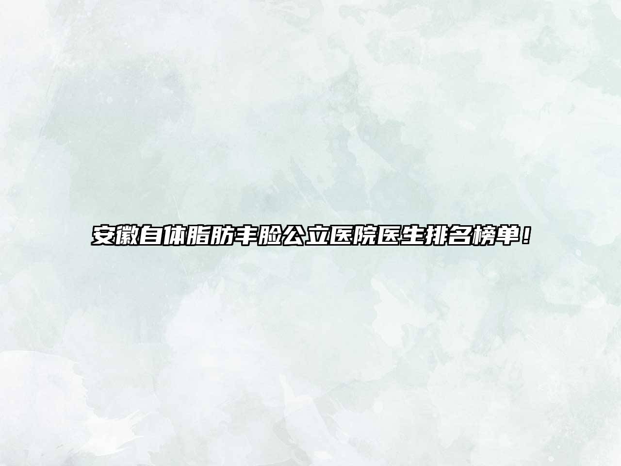 安徽自体脂肪丰脸公立医院医生排名榜单！