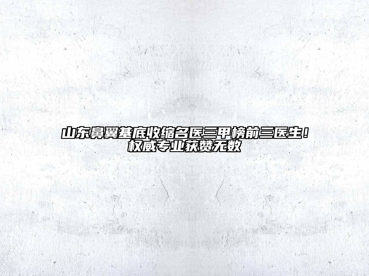 山东鼻翼基底收缩名医三甲榜前三医生！权威专业获赞无数