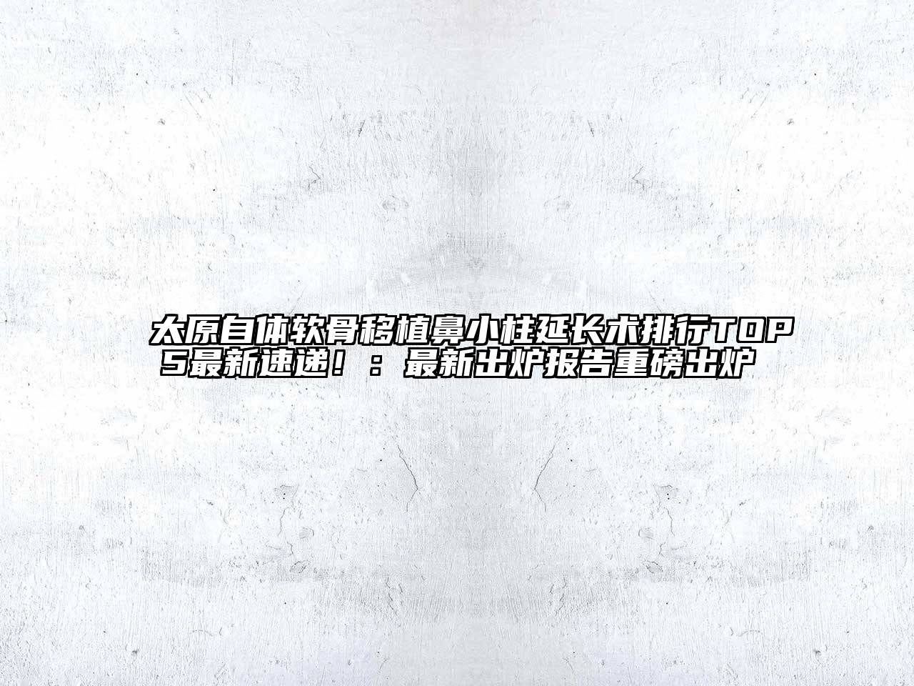 太原自体软骨移植鼻小柱延长术排行TOP5最新速递！：最新出炉报告重磅出炉