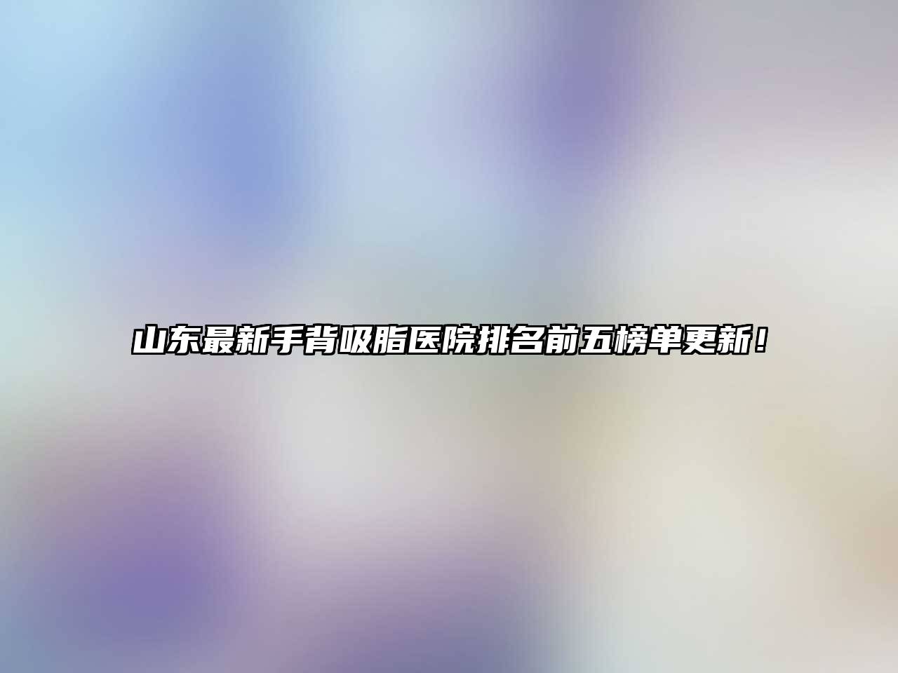 山东最新手背吸脂医院排名前五榜单更新！