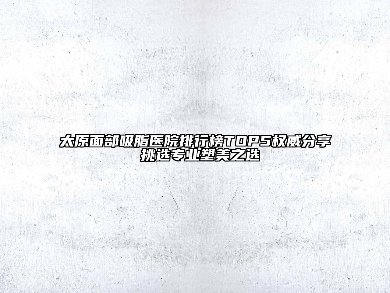 太原面部吸脂医院排行榜TOP5权威分享 挑选专业塑美之选