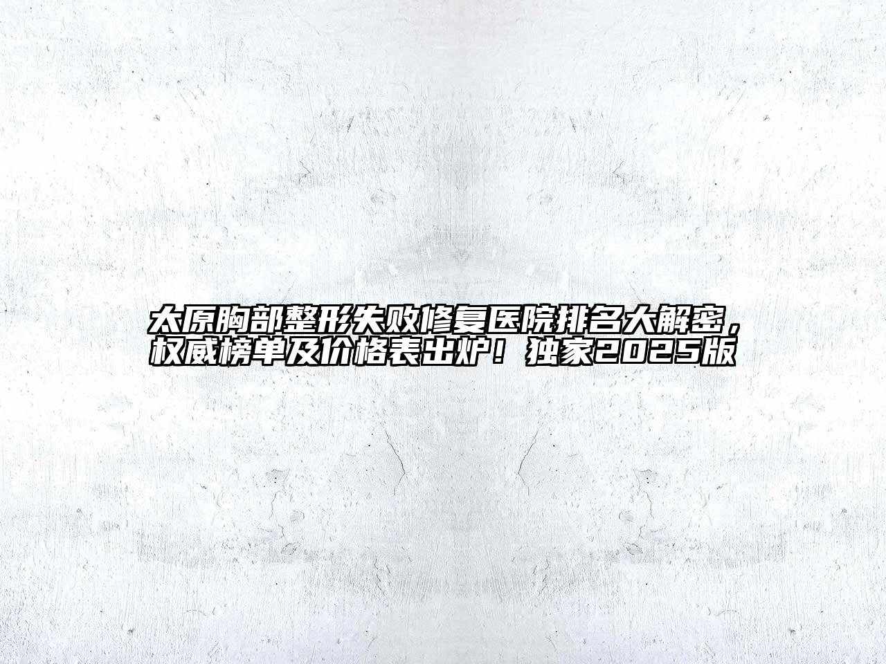 太原胸部整形失败修复医院排名大解密，权威榜单及价格表出炉！独家2025版