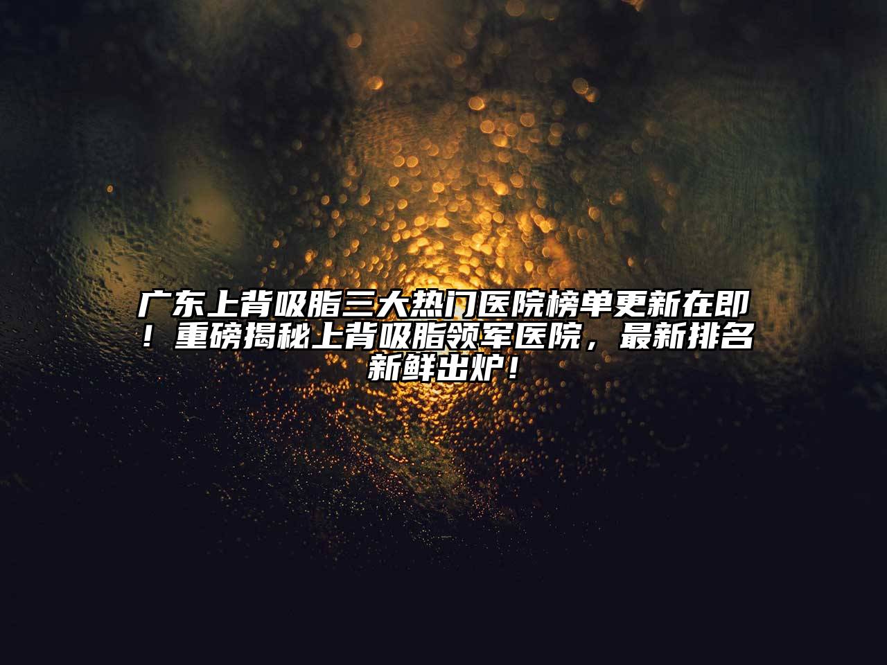广东上背吸脂三大热门医院榜单更新在即！重磅揭秘上背吸脂领军医院，最新排名新鲜出炉！