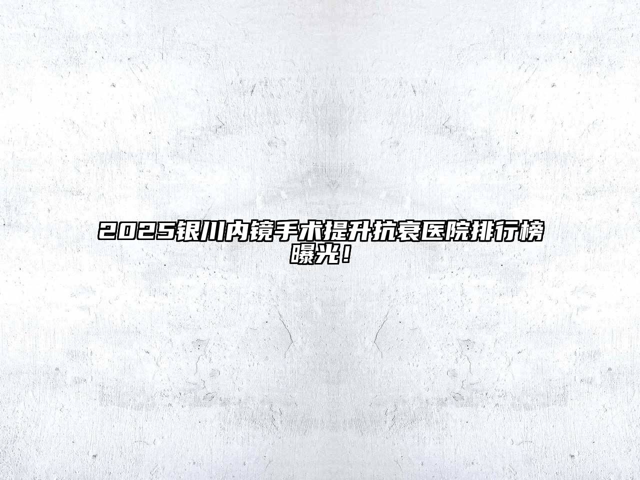2025银川内镜手术提升抗衰医院排行榜曝光！