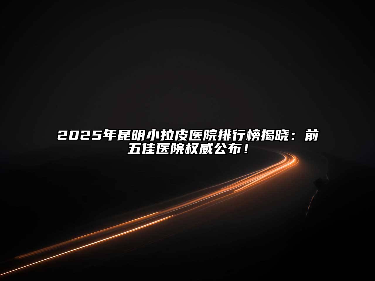 2025年昆明小拉皮医院排行榜揭晓：前五佳医院权威公布！