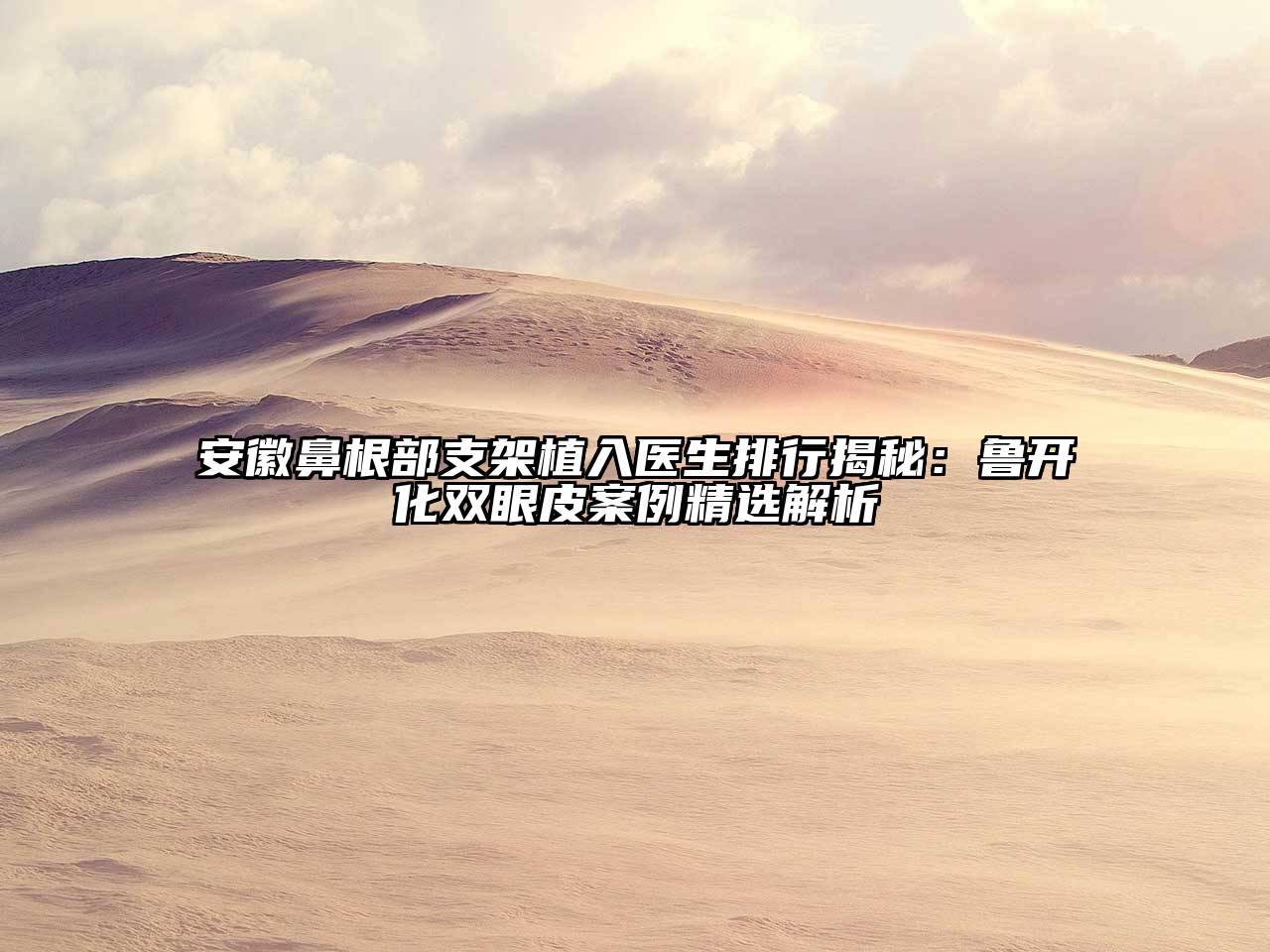 安徽鼻根部支架植入医生排行揭秘：鲁开化双眼皮案例精选解析