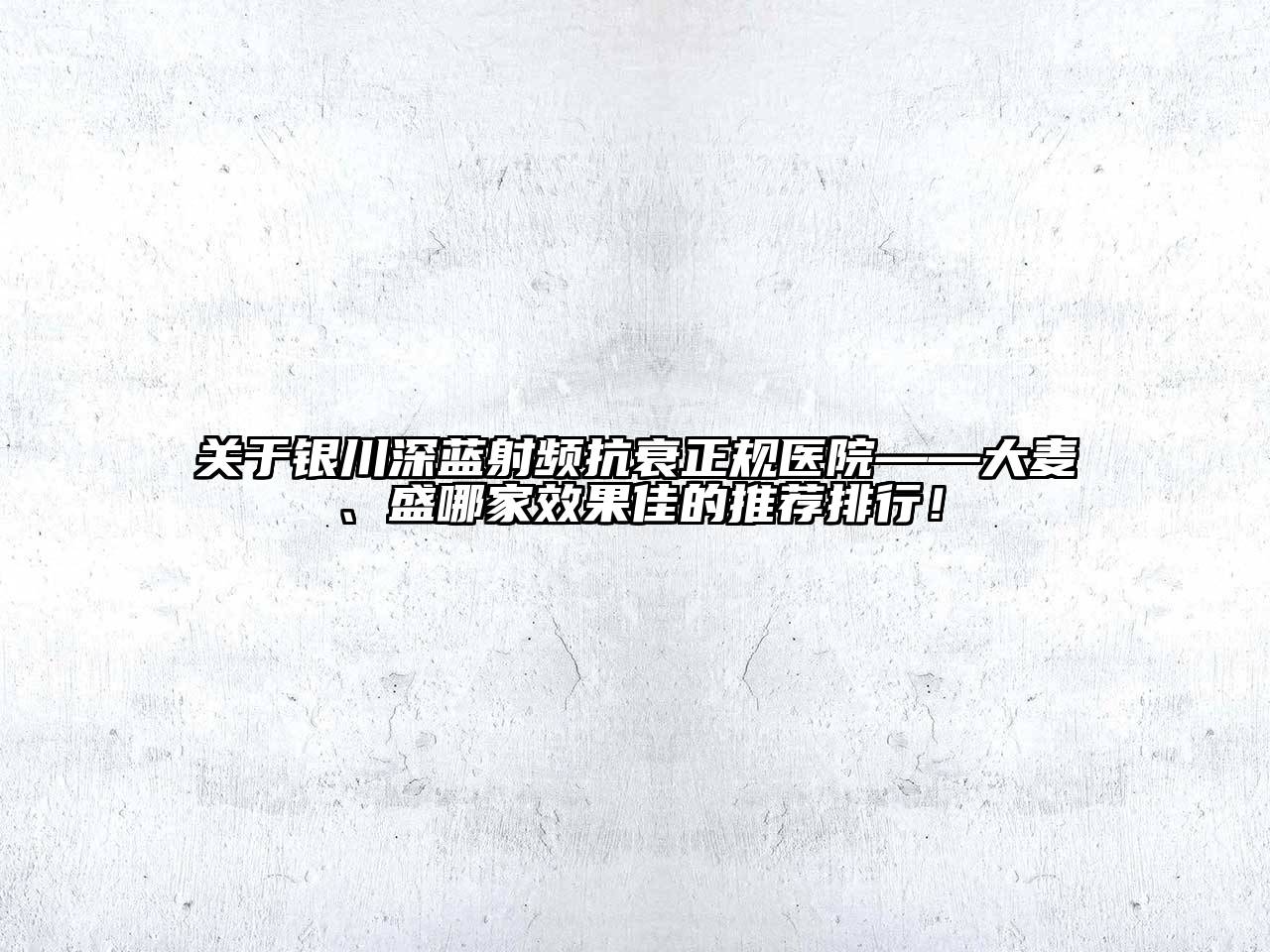 银川深蓝射频抗衰正规医院——大麦、盛哪家效果佳的推荐排行！