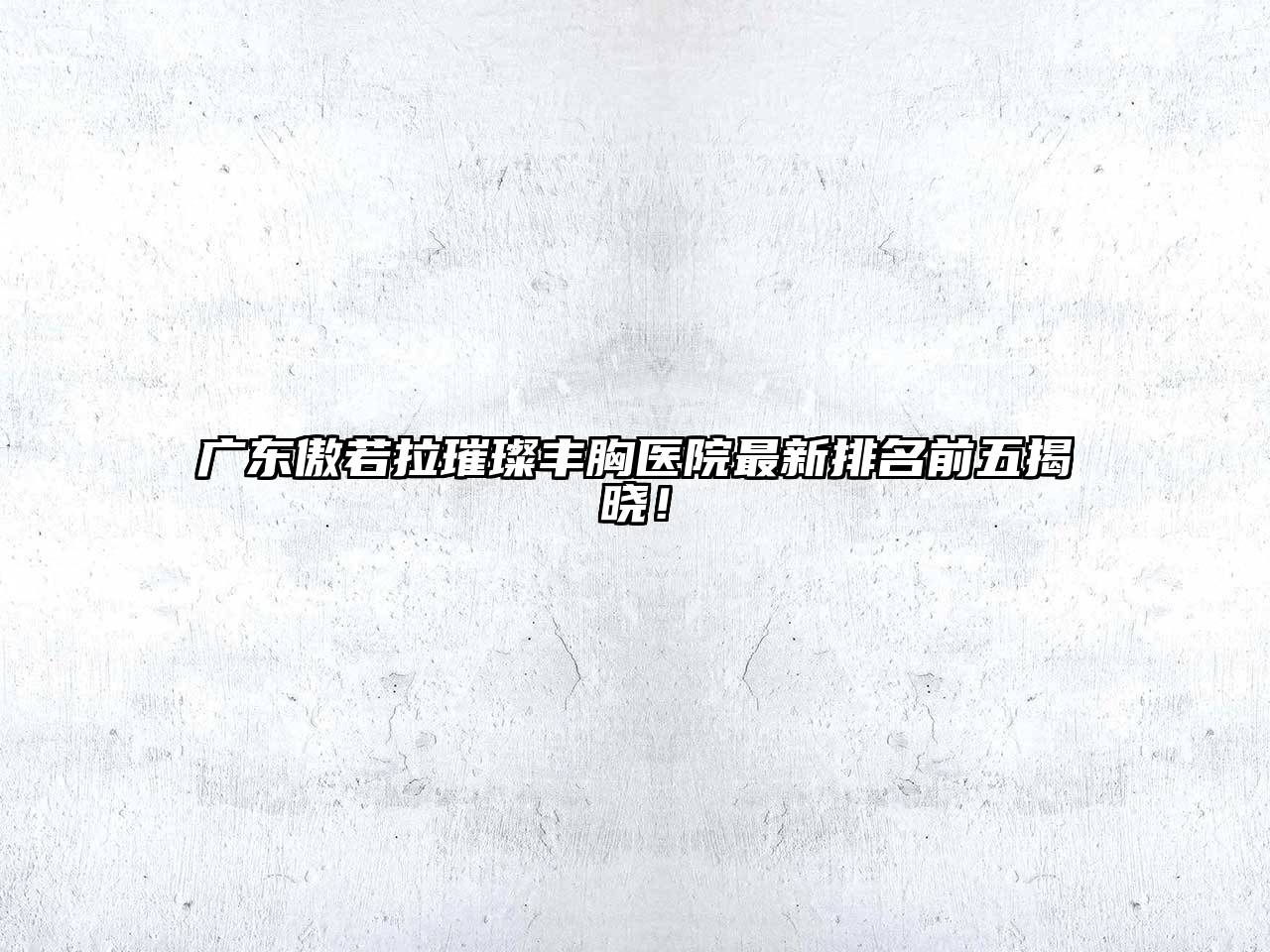 广东傲若拉璀璨丰胸医院最新排名前五揭晓！