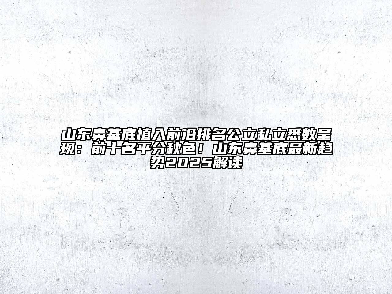 山东鼻基底植入前沿排名公立私立悉数呈现：前十名平分秋色！山东鼻基底最新趋势2025解读