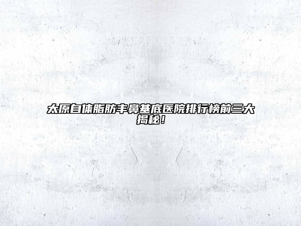 太原自体脂肪丰鼻基底医院排行榜前三大揭秘！
