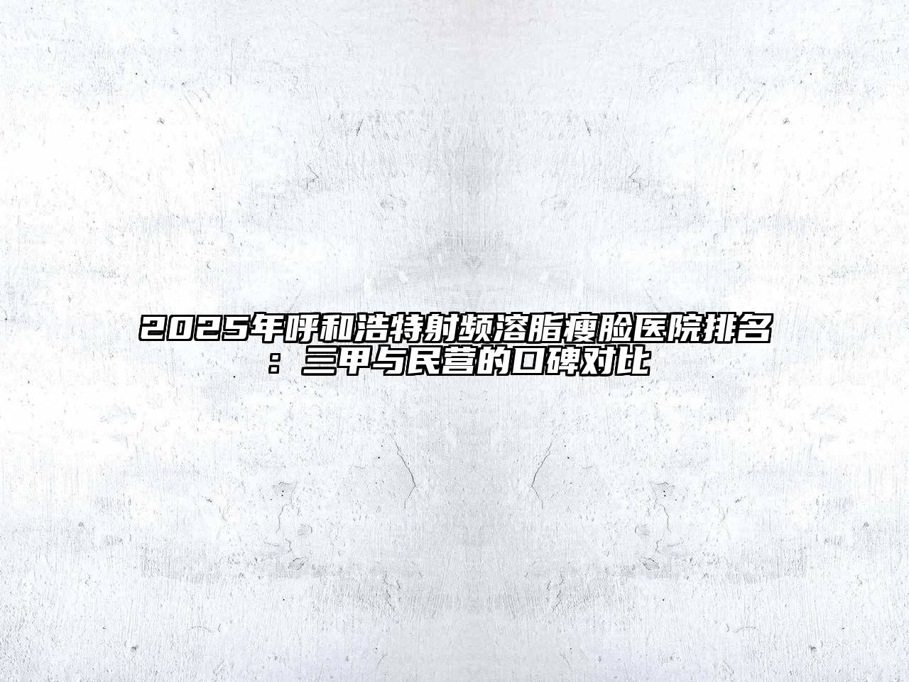 2025年呼和浩特射频溶脂瘦脸医院排名：三甲与民营的口碑对比