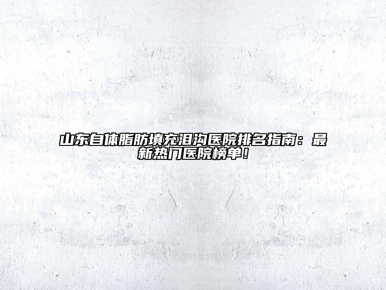 山东自体脂肪填充泪沟医院排名指南：最新热门医院榜单！
