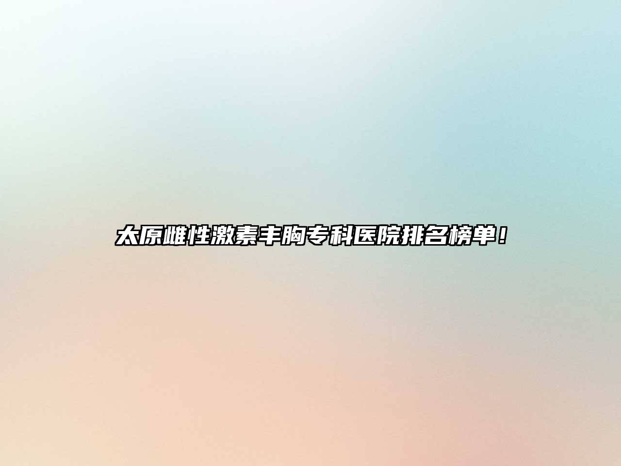 太原雌性激素丰胸专科医院排名榜单！