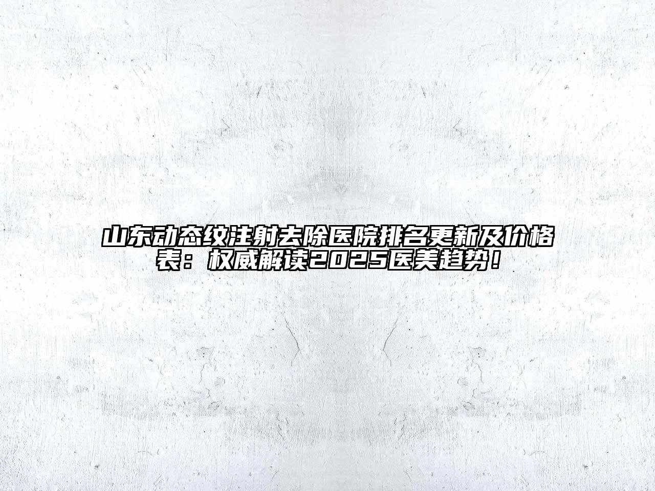 山东动态纹注射去除医院排名更新及价格表：权威解读2025医美趋势！