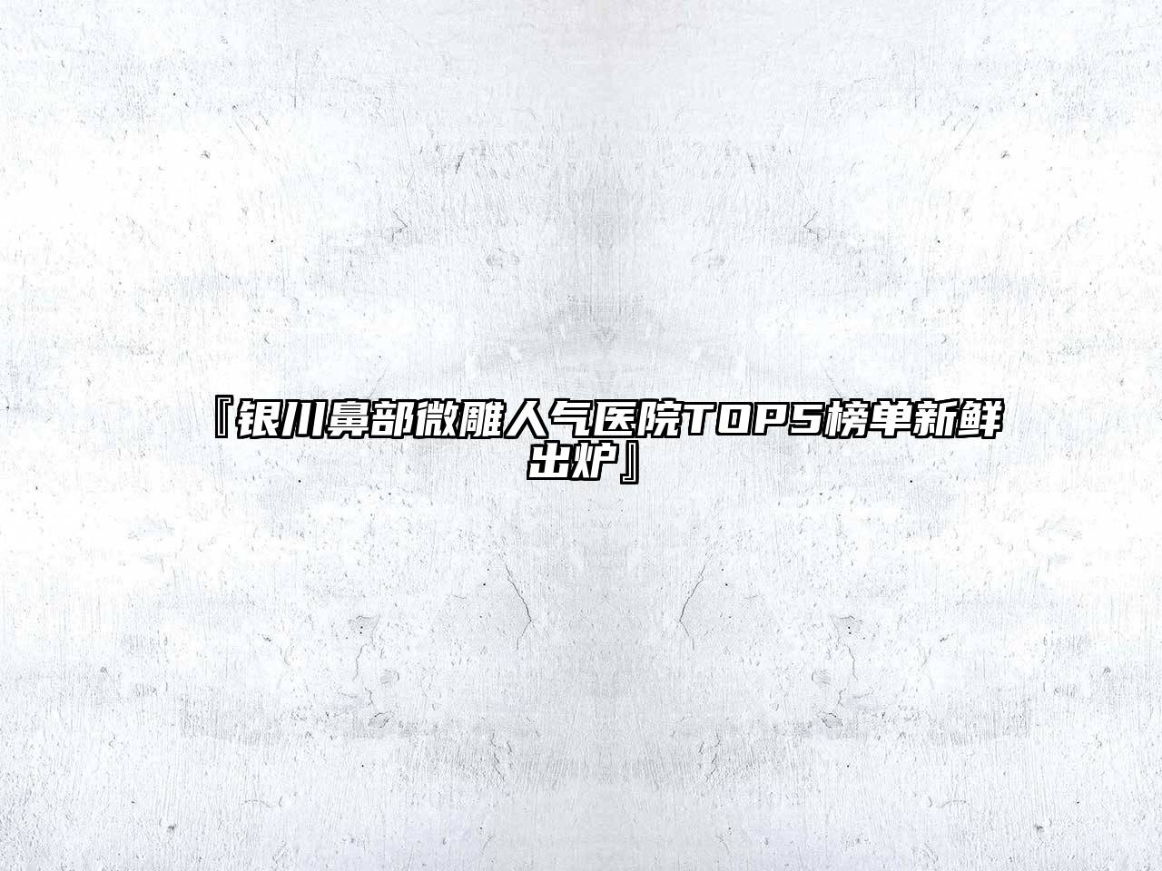 银川鼻部微雕人气医院TOP5榜单新鲜出炉