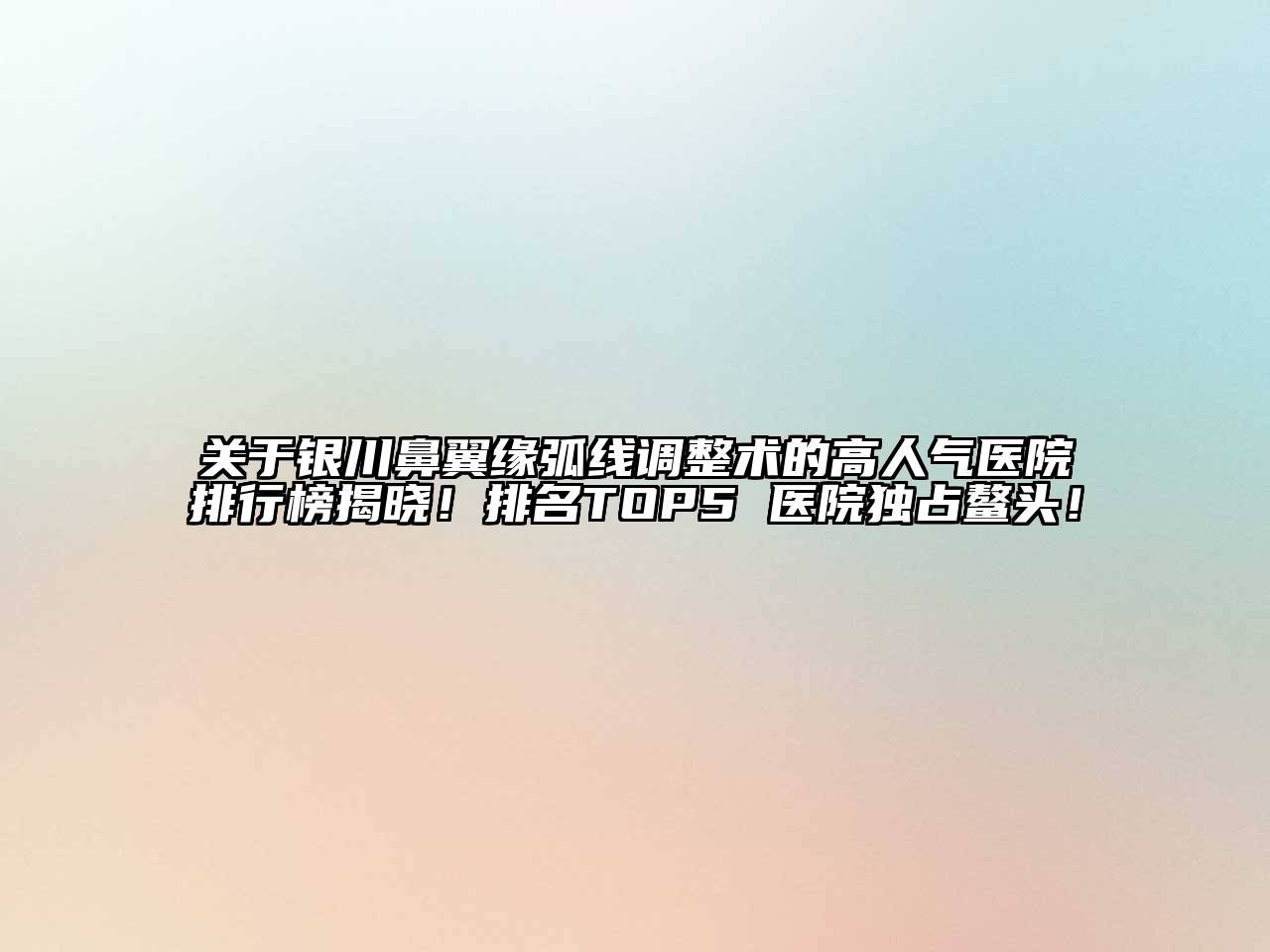 银川鼻翼缘弧线调整术的高人气医院排行榜揭晓！排名TOP5 医院独占鳌头！
