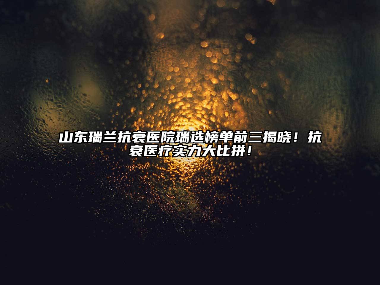 山东瑞兰抗衰医院瑞选榜单前三揭晓！抗衰医疗实力大比拼！