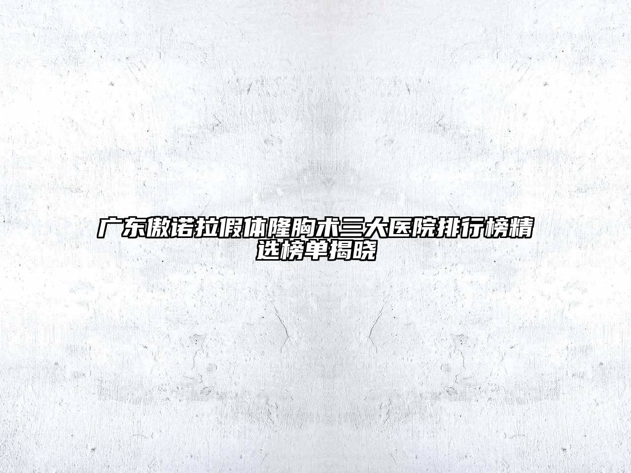 广东傲诺拉假体隆胸术三大医院排行榜精选榜单揭晓