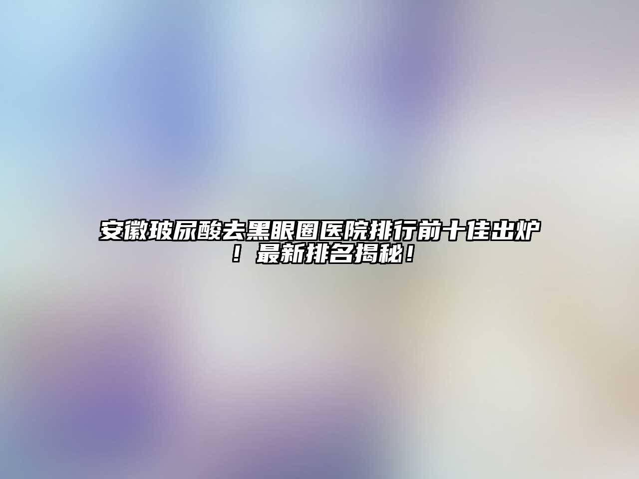安徽玻尿酸去黑眼圈医院排行前十佳出炉！最新排名揭秘！