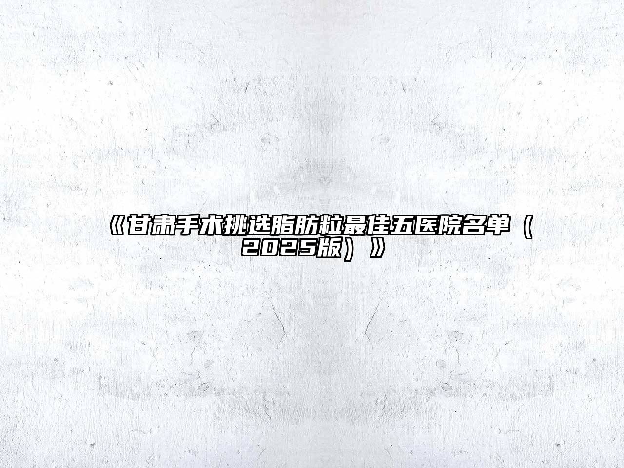 甘肃手术挑选脂肪粒最佳五医院名单2025年