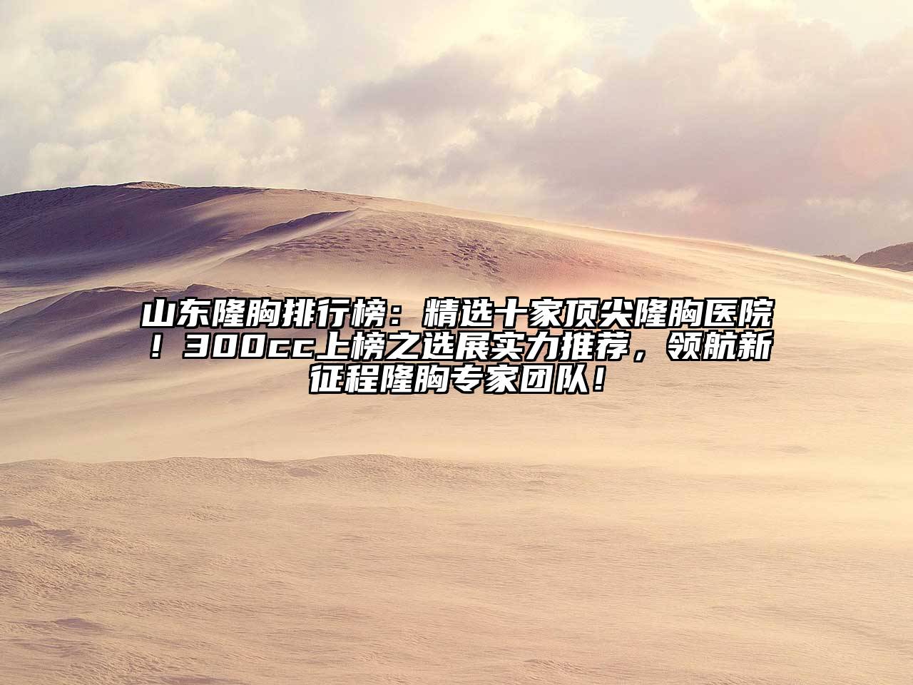 山东隆胸排行榜：精选十家顶尖隆胸医院！300cc上榜之选展实力推荐，领航新征程隆胸专家团队！