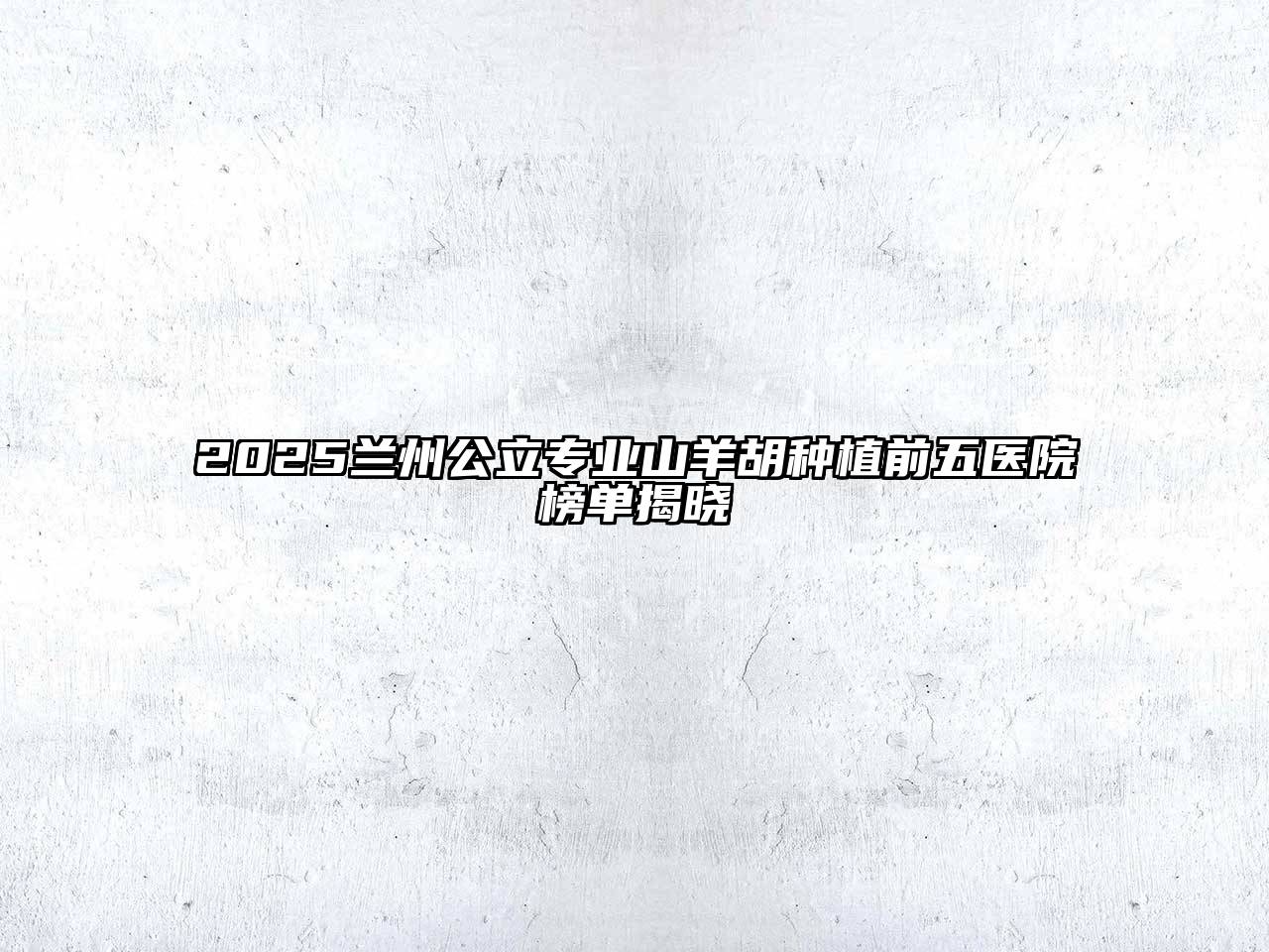 2025兰州公立专业山羊胡种植前五医院榜单揭晓