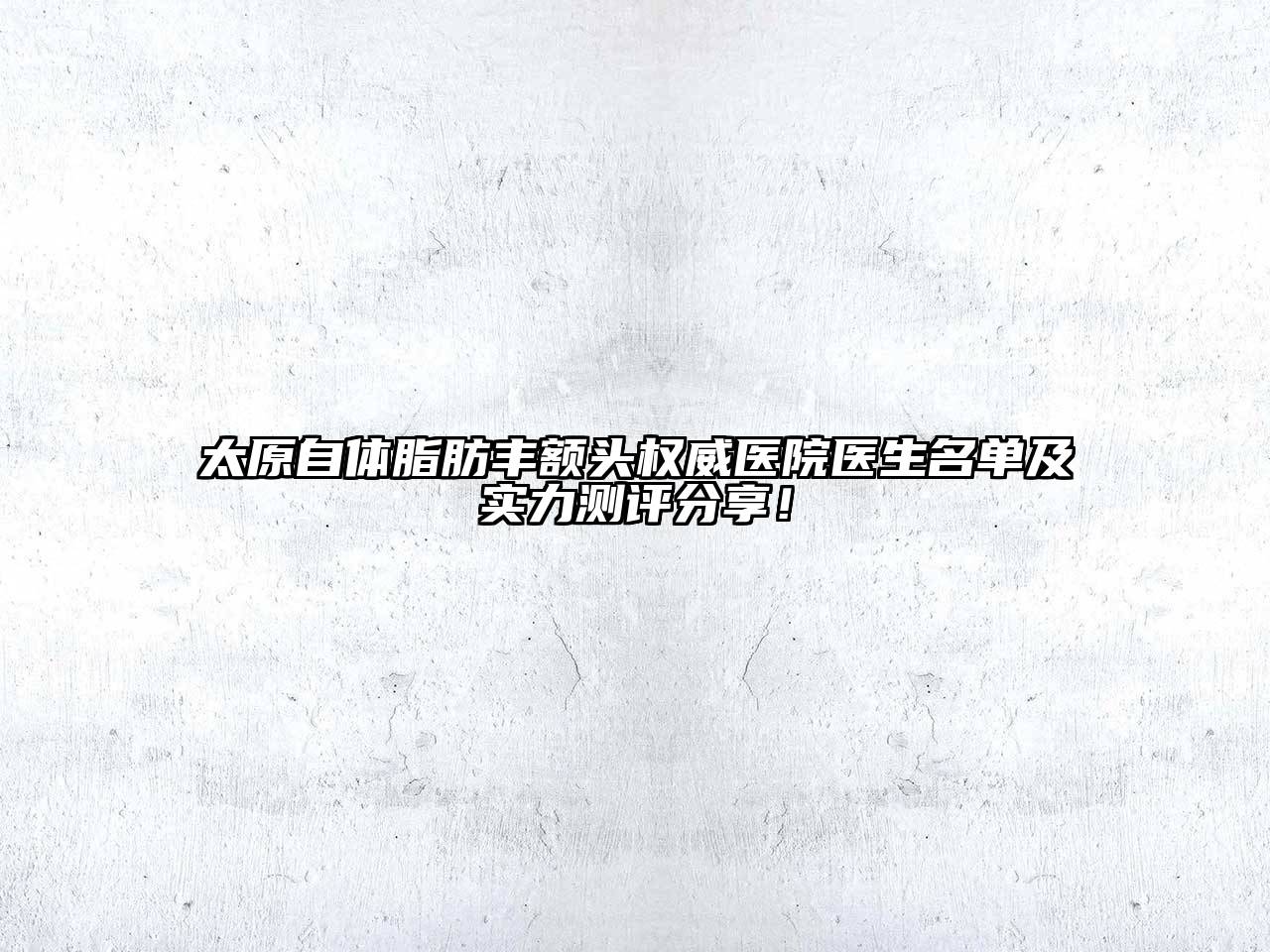 太原自体脂肪丰额头权威医院医生名单及实力测评分享！