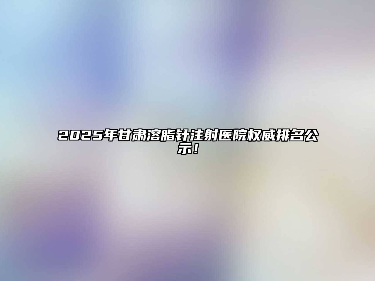 2025年甘肃溶脂针注射医院权威排名公示！