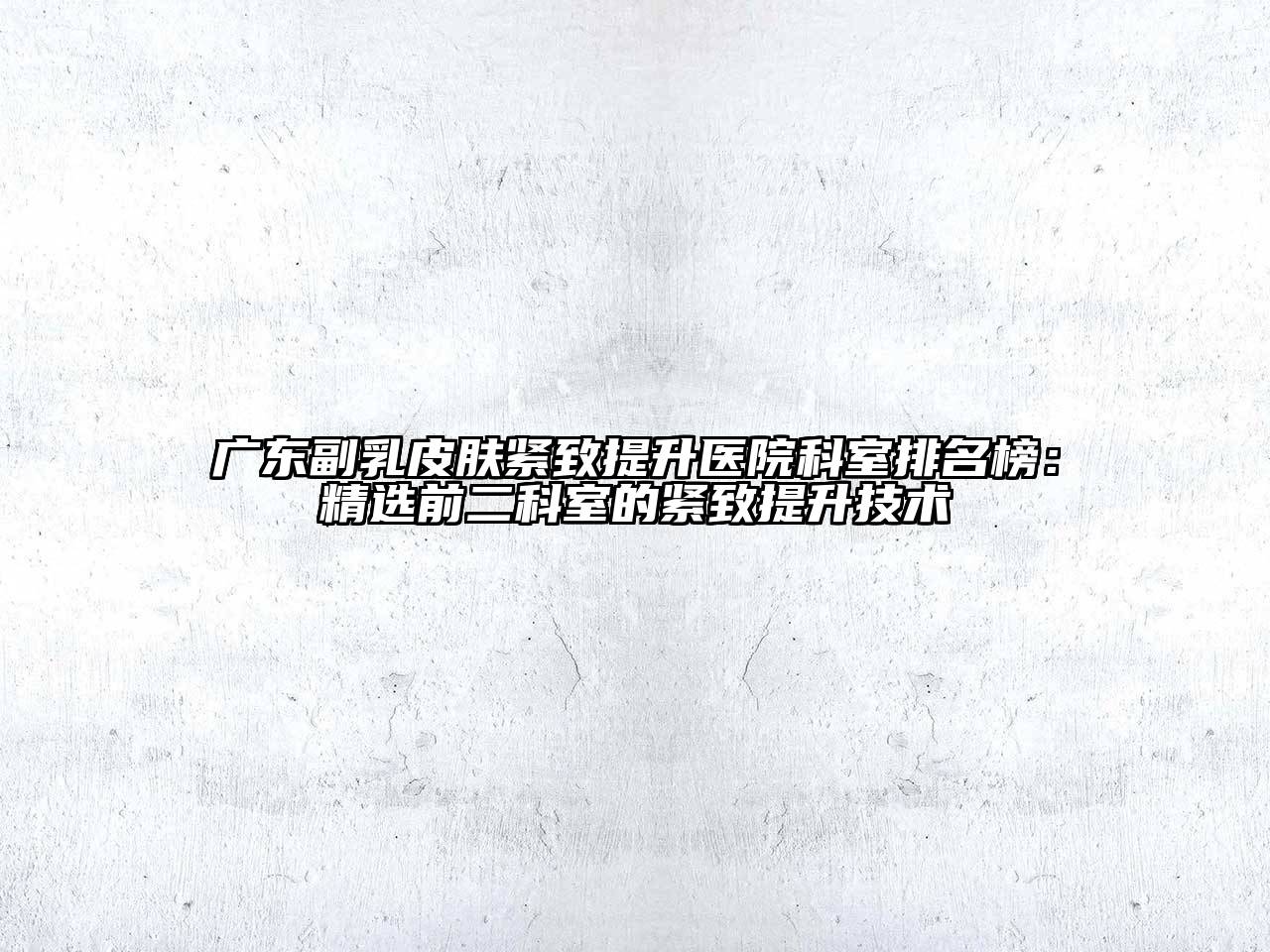 广东副乳皮肤紧致提升医院科室排名榜：精选前二科室的紧致提升技术