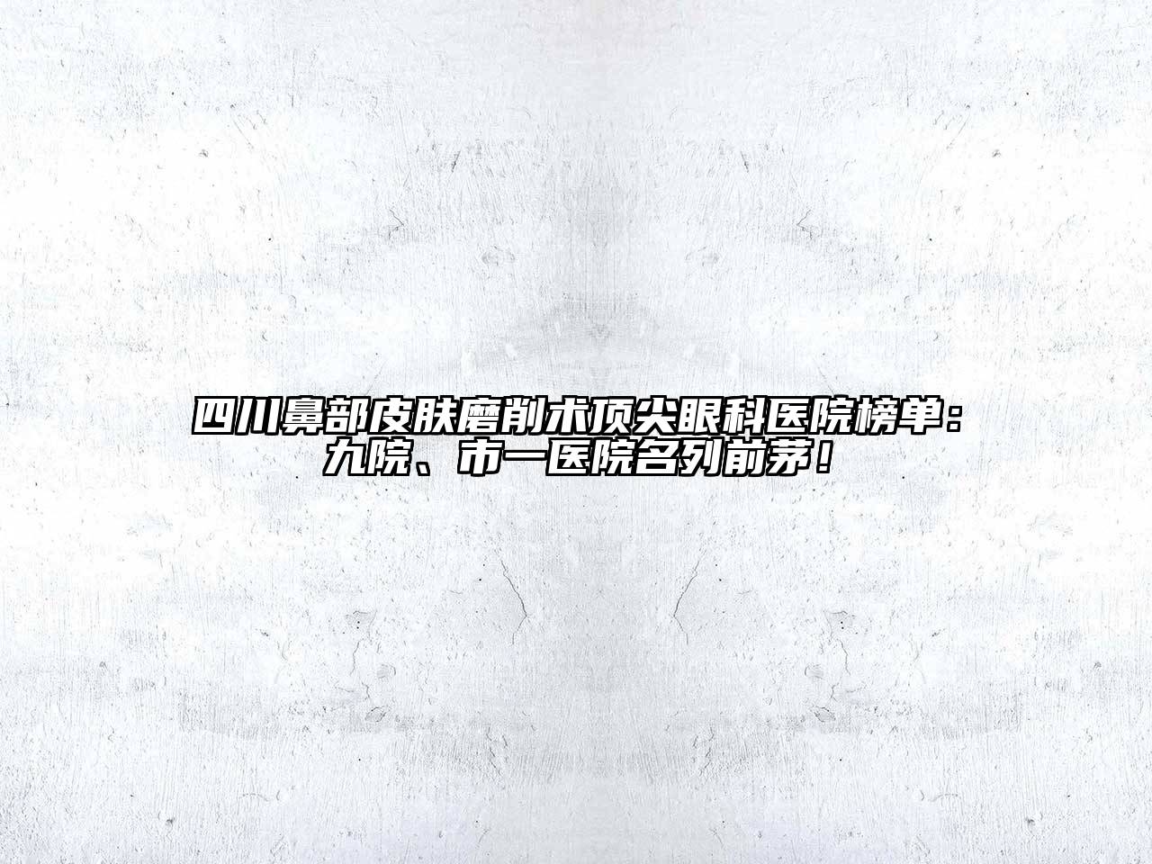 四川鼻部皮肤磨削术顶尖眼科医院榜单：九院、市一医院名列前茅！