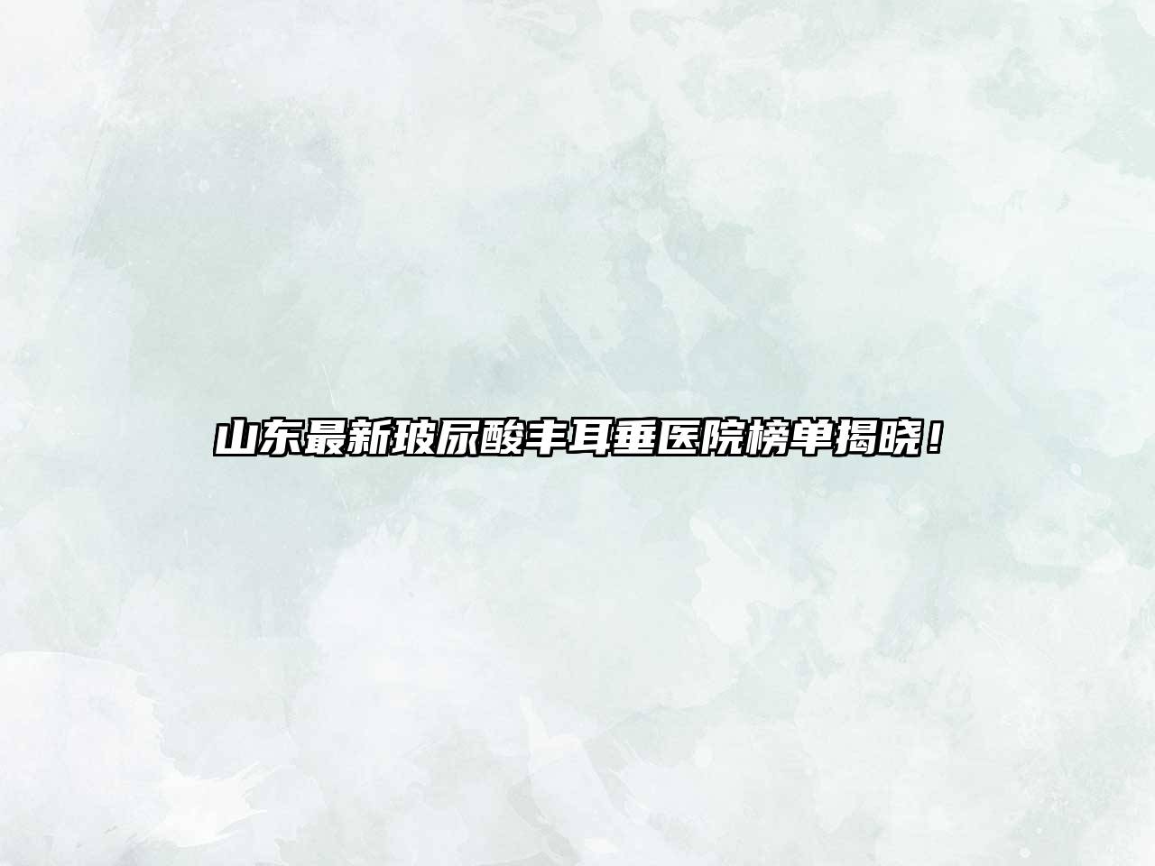 山东最新玻尿酸丰耳垂医院榜单揭晓！