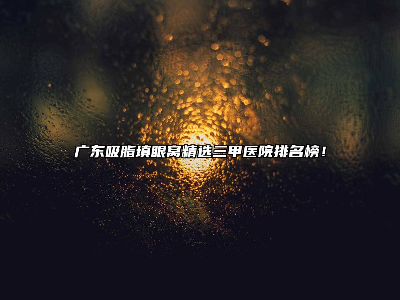 广东吸脂填眼窝精选三甲医院排名榜！